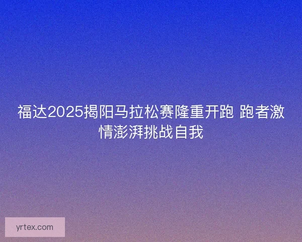 福达2025揭阳马拉松赛隆重开跑 跑者激情澎湃挑战自我