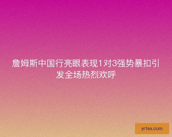 詹姆斯中国行亮眼表现1对3强势暴扣引发全场热烈欢呼