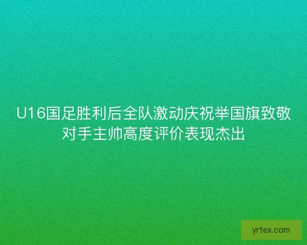 U16国足胜利后全队激动庆祝举国旗致敬对手主帅高度评价表现杰出
