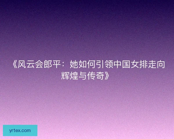 《风云会郎平：她如何引领中国女排走向辉煌与传奇》