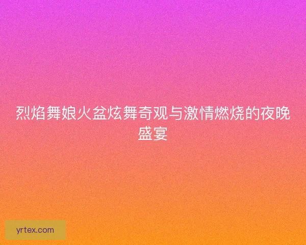 烈焰舞娘火盆炫舞奇观与激情燃烧的夜晚盛宴