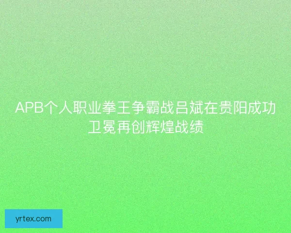 APB个人职业拳王争霸战吕斌在贵阳成功卫冕再创辉煌战绩