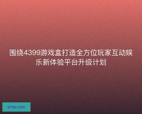 围绕4399游戏盒打造全方位玩家互动娱乐新体验平台升级计划 围绕4399游戏盒打造全方位玩家互动娱乐新体验平台升级计划