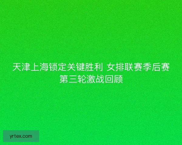 天津上海锁定关键胜利 女排联赛季后赛第三轮激战回顾