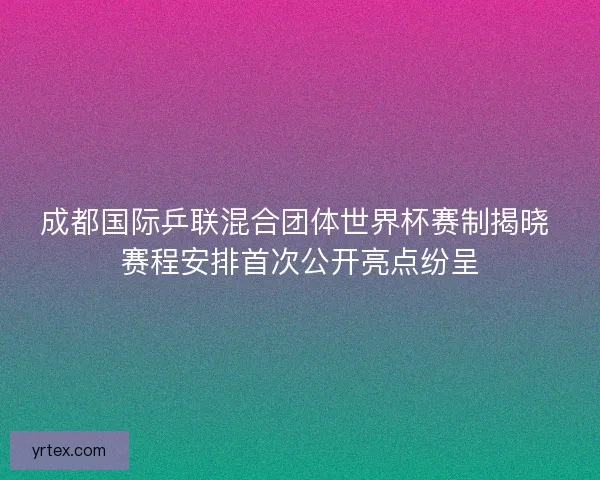 成都国际乒联混合团体世界杯赛制揭晓 赛程安排首次公开亮点纷呈 成都国际乒联混合团体世界杯赛制揭晓 赛程安排首次公开亮点纷呈