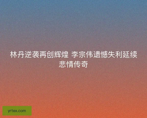 林丹逆袭再创辉煌 李宗伟遗憾失利延续悲情传奇