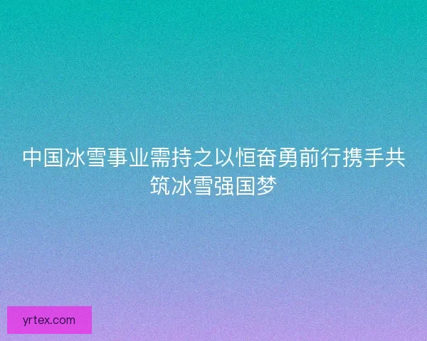 中国冰雪事业需持之以恒奋勇前行携手共筑冰雪强国梦