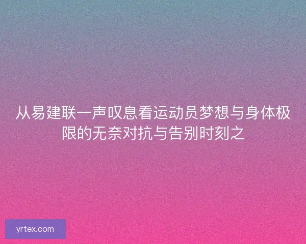 从易建联一声叹息看运动员梦想与身体极限的无奈对抗与告别时刻之 从易建联一声叹息看运动员梦想与身体极限的无奈对抗与告别时刻之