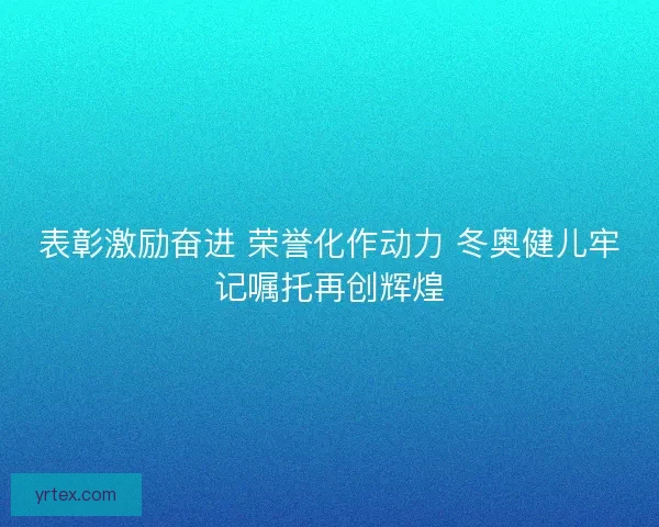 表彰激励奋进 荣誉化作动力 冬奥健儿牢记嘱托再创辉煌