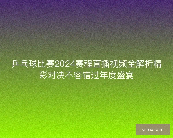 乒乓球比赛2024赛程直播视频全解析精彩对决不容错过年度盛宴