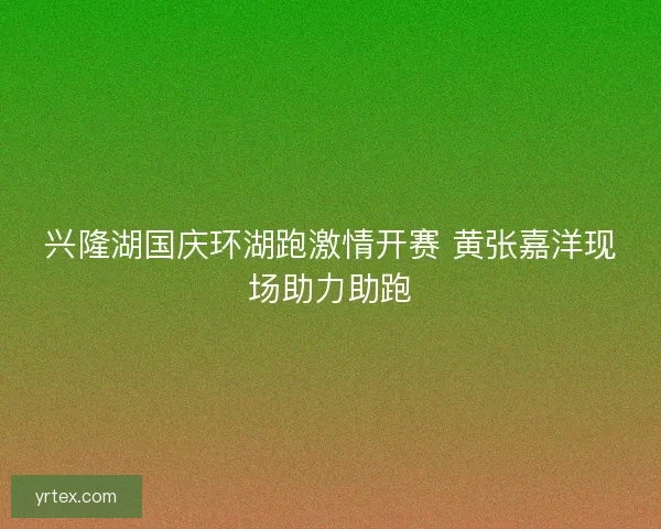 兴隆湖国庆环湖跑激情开赛 黄张嘉洋现场助力助跑