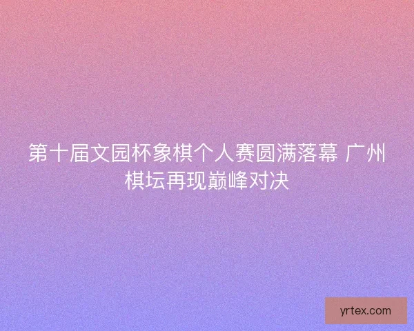 第十届文园杯象棋个人赛圆满落幕 广州棋坛再现巅峰对决 第十届文园杯象棋个人赛圆满落幕 广州棋坛再现巅峰对决