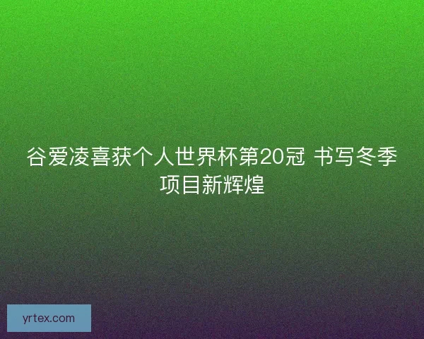 谷爱凌喜获个人世界杯第20冠 书写冬季项目新辉煌