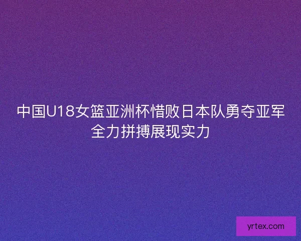 中国U18女篮亚洲杯惜败日本队勇夺亚军全力拼搏展现实力 中国U18女篮亚洲杯惜败日本队勇夺亚军全力拼搏展现实力