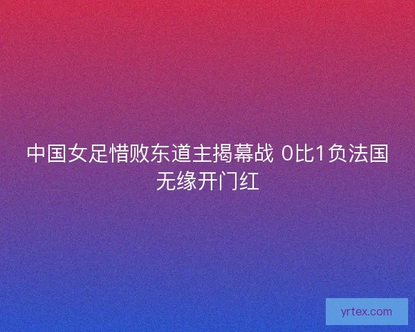 中国女足惜败东道主揭幕战 0比1负法国无缘开门红