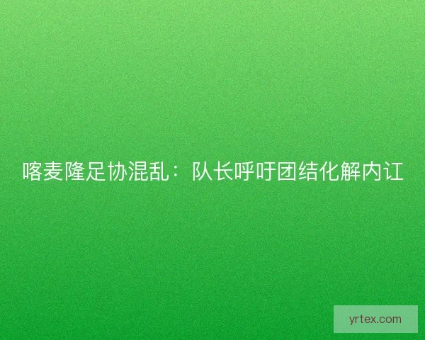 喀麦隆足协混乱：队长呼吁团结化解内讧