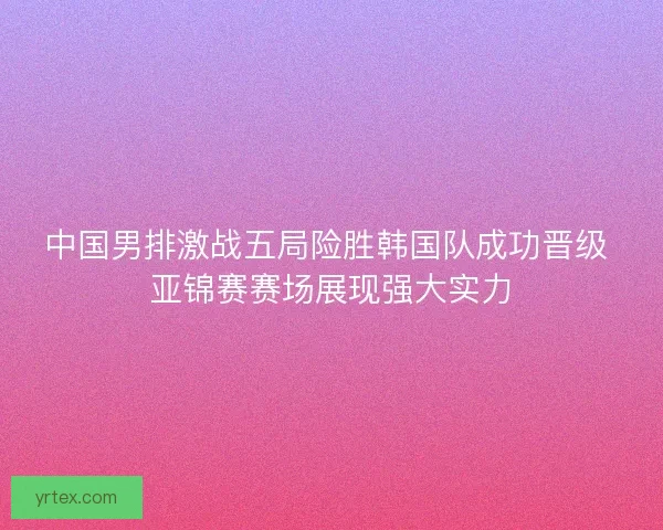 中国男排激战五局险胜韩国队成功晋级 亚锦赛赛场展现强大实力 中国男排激战五局险胜韩国队成功晋级 亚锦赛赛场展现强大实力