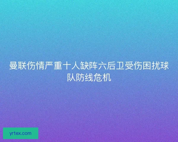 曼联伤情严重十人缺阵六后卫受伤困扰球队防线危机 曼联伤情严重十人缺阵六后卫受伤困扰球队防线危机