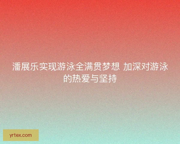 潘展乐实现游泳全满贯梦想 加深对游泳的热爱与坚持