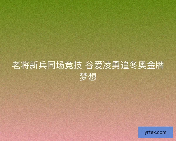 老将新兵同场竞技 谷爱凌勇追冬奥金牌梦想 老将新兵同场竞技 谷爱凌勇追冬奥金牌梦想