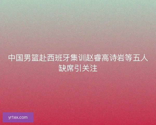 中国男篮赴西班牙集训赵睿高诗岩等五人缺席引关注 中国男篮赴西班牙集训赵睿高诗岩等五人缺席引关注