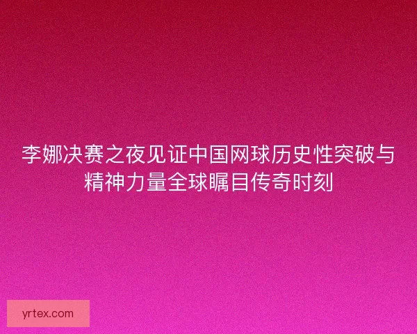 李娜决赛之夜见证中国网球历史性突破与精神力量全球瞩目传奇时刻 李娜决赛之夜见证中国网球历史性突破与精神力量全球瞩目传奇时刻