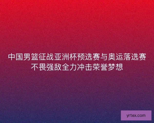 中国男篮征战亚洲杯预选赛与奥运落选赛不畏强敌全力冲击荣誉梦想