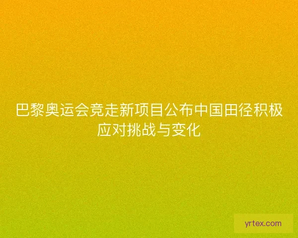 巴黎奥运会竞走新项目公布中国田径积极应对挑战与变化