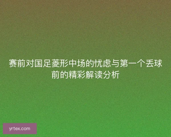 赛前对国足菱形中场的忧虑与第一个丢球前的精彩解读分析 赛前对国足菱形中场的忧虑与第一个丢球前的精彩解读分析