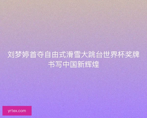 刘梦婷首夺自由式滑雪大跳台世界杯奖牌书写中国新辉煌